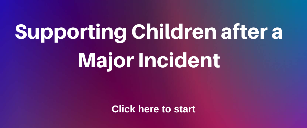 Supporting children after a major incident. Click here to start.